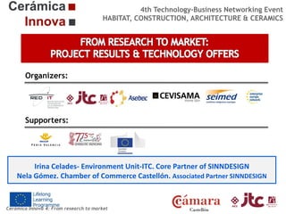 4th Technology-Business Networking Event
HABITAT, CONSTRUCTION, ARCHITECTURE & CERAMICS

Organizers:

Supporters:

Irina Celades- Environment Unit-ITC. Core Partner of SINNDESIGN
Nela Gómez. Chamber of Commerce Castellón. Associated Partner SINNDESIGN

Cerámica Innova 4: From research to market

 