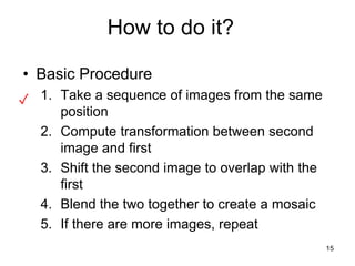 How to do it?
• Basic Procedure
1. Take a sequence of images from the same
position
2. Compute transformation between second
image and first
3. Shift the second image to overlap with the
first
4. Blend the two together to create a mosaic
5. If there are more images, repeat
✓
15
 