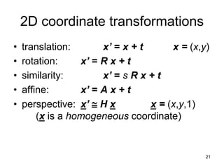 2D coordinate transformations
• translation: x’ = x + t x = (x,y)
• rotation: x’ = R x + t
• similarity: x’ = s R x + t
• affine: x’ = A x + t
• perspective: x’  H x x = (x,y,1)
(x is a homogeneous coordinate)
21
 