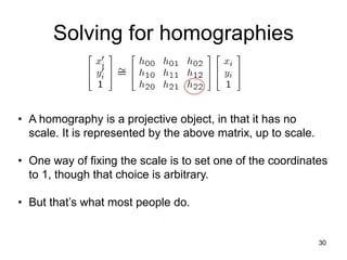 Solving for homographies
30
• A homography is a projective object, in that it has no
scale. It is represented by the above matrix, up to scale.
• One way of fixing the scale is to set one of the coordinates
to 1, though that choice is arbitrary.
• But that’s what most people do.
 