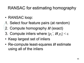 RANSAC for estimating homography
• RANSAC loop:
1. Select four feature pairs (at random)
2. Compute homography H (exact)
3. Compute inliers where ||pi´, H pi|| < ε
• Keep largest set of inliers
• Re-compute least-squares H estimate
using all of the inliers
45
 