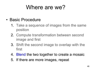 Where are we?
• Basic Procedure
1. Take a sequence of images from the same
position
2. Compute transformation between second
image and first
3. Shift the second image to overlap with the
first
4. Blend the two together to create a mosaic
5. If there are more images, repeat
46
 