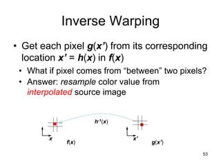 53
Inverse Warping
• Get each pixel g(x’) from its corresponding
location x’ = h(x) in f(x)
• What if pixel comes from “between” two pixels?
• Answer: resample color value from
interpolated source image
f(x) g(x’)
x x’
h-1(x)
 