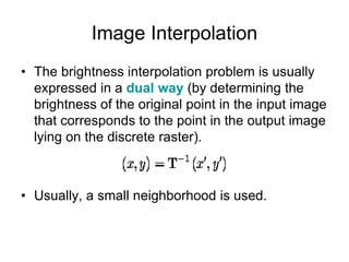 Image Interpolation
• The brightness interpolation problem is usually
expressed in a dual way (by determining the
brightness of the original point in the input image
that corresponds to the point in the output image
lying on the discrete raster).
• Usually, a small neighborhood is used.
 
