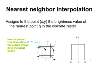 Nearest neighbor interpolation
Assigns to the point (x,y) the brightness value of
the nearest point g in the discrete raster
inverse planar
transformation of
the output image
onto the input
image
 