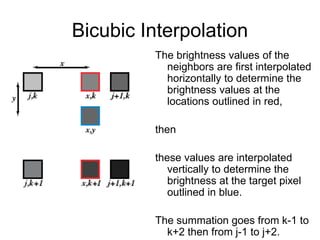 Bicubic Interpolation
The brightness values of the
neighbors are first interpolated
horizontally to determine the
brightness values at the
locations outlined in red,
then
these values are interpolated
vertically to determine the
brightness at the target pixel
outlined in blue.
The summation goes from k-1 to
k+2 then from j-1 to j+2.
 