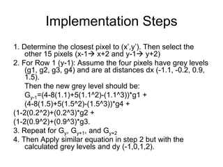 Implementation Steps
1. Determine the closest pixel to (x’,y’). Then select the
other 15 pixels (x-1 x+2 and y-1 y+2)
2. For Row 1 (y-1): Assume the four pixels have grey levels
(g1, g2, g3, g4) and are at distances dx (-1.1, -0.2, 0.9,
1.5).
Then the new grey level should be:
Gy-1=(4-8(1.1)+5(1.1^2)-(1.1^3))*g1 +
(4-8(1.5)+5(1.5^2)-(1.5^3))*g4 +
(1-2(0.2^2)+(0.2^3)*g2 +
(1-2(0.9^2)+(0.9^3)*g3.
3. Repeat for Gy, Gy+1, and Gy+2
4. Then Apply similar equation in step 2 but with the
calculated grey levels and dy (-1,0,1,2).
 