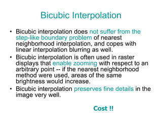 Bicubic Interpolation
• Bicubic interpolation does not suffer from the
step-like boundary problem of nearest
neighborhood interpolation, and copes with
linear interpolation blurring as well.
• Bicubic interpolation is often used in raster
displays that enable zooming with respect to an
arbitrary point -- if the nearest neighborhood
method were used, areas of the same
brightness would increase.
• Bicubic interpolation preserves fine details in the
image very well.
Cost !!
 