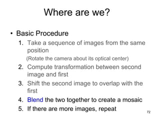 Where are we?
• Basic Procedure
1. Take a sequence of images from the same
position
(Rotate the camera about its optical center)
2. Compute transformation between second
image and first
3. Shift the second image to overlap with the
first
4. Blend the two together to create a mosaic
5. If there are more images, repeat 72
 