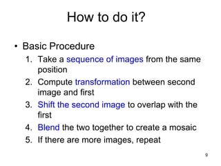 How to do it?
• Basic Procedure
1. Take a sequence of images from the same
position
2. Compute transformation between second
image and first
3. Shift the second image to overlap with the
first
4. Blend the two together to create a mosaic
5. If there are more images, repeat
9
 