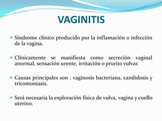 VAGINITIS
 Síndrome clínico producido por la inflamación o infección
  de la vagina.

 Clínicamente   se manifiesta como secreción vaginal
  anormal, sensación urente, irritación o prurito vulvar.

 Causas principales son : vaginosis bacteriana, candidosis y
  tricomoniasis.

 Será necesaria la exploración física de vulva, vagina y cuello
  uterino.
 