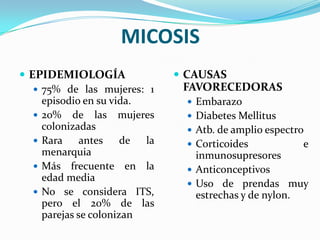 MICOSIS
 EPIDEMIOLOGÍA                 CAUSAS
    75% de las mujeres: 1      FAVORECEDORAS
     episodio en su vida.         Embarazo
    20% de las mujeres           Diabetes Mellitus
     colonizadas                  Atb. de amplio espectro
    Rara     antes    de la      Corticoides           e
     menarquia                     inmunosupresores
    Más frecuente en la          Anticonceptivos
     edad media
                                  Uso de prendas muy
    No se considera ITS,          estrechas y de nylon.
     pero el 20% de las
     parejas se colonizan
 