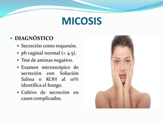 MICOSIS
 DIAGNÓSTICO
   Secreción como requesón.
   ph vaginal normal (< 4.5).
   Test de aminas negativo.
   Examen microscópico de
    secreción con Solución
    Salina o KOH al 10%
    identifica el hongo.
   Cultivo de secreción en
    casos complicados.
 