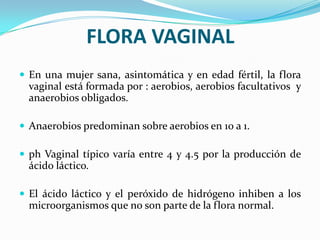 FLORA VAGINAL
 En una mujer sana, asintomática y en edad fértil, la flora
  vaginal está formada por : aerobios, aerobios facultativos y
  anaerobios obligados.

 Anaerobios predominan sobre aerobios en 10 a 1.

 ph Vaginal típico varía entre 4 y 4.5 por la producción de
  ácido láctico.

 El ácido láctico y el peróxido de hidrógeno inhiben a los
  microorganismos que no son parte de la flora normal.
 