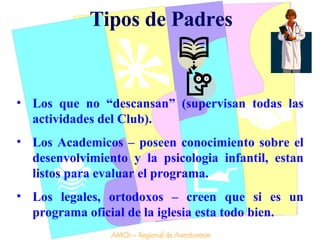 Tipos de Padres Los que no “descansan” (supervisan todas las actividades del Club). Los Academicos – poseen conocimiento sobre el desenvolvimiento y la psicologia infantil, estan listos para evaluar el programa. Los legales, ortodoxos – creen que si es un programa oficial de la iglesia esta todo bien. AMCh – Regional de Aventureros 