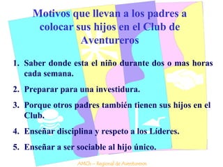 Motivos que llevan a los padres a colocar sus hijos en el Club de Aventureros Saber donde esta el niño durante dos o mas horas cada semana. Preparar para una investidura. Porque otros padres también tienen sus hijos en el  Club. Enseñar disciplina y respeto a los Líderes. Enseñar a ser sociable al hijo único. AMCh – Regional de Aventureros 