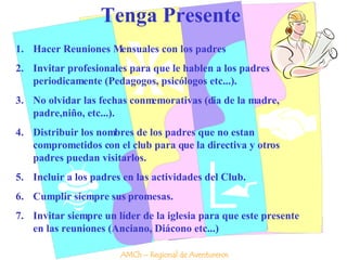 Tenga Presente Hacer Reuniones Mensuales con los padres Invitar profesionales para que le hablen a los padres periodicamente (Pedagogos, psicólogos etc...). No olvidar las fechas conmemorativas (dia de la madre, padre,niño, etc...). Distribuir los nombres de los padres que no estan comprometidos con el club para que la directiva y otros padres puedan visitarlos. Incluir a los padres en las actividades del Club. Cumplir siempre sus promesas. Invitar siempre un líder de la iglesia para que este presente en las reuniones (Anciano, Diácono etc...) AMCh – Regional de Aventureros 