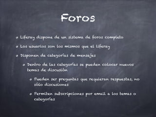 Foros
Liferay dispone de un sistema de foros completo
Los usuarios son los mismos que el liferay
Disponen de categorías de mensajes
Dentro de las categorías se pueden colocar nuevos
temas de discusión
Pueden ser preguntas que requieran respuestas, no
sólo discusiones
Permiten subscripciones por email a los temas o
categorías
 