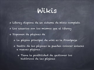 Wikis
Liferay dispone de un sistema de Wikis completo
Los usuarios son los mismos que el liferay
Disponen de páginas de
La página principal de wiki es la Frontpage
Dentro de las páginas se pueden colocar enlaces
a nuevas páginas
Tiene la posibilidad de gestionar los
históricos de las páginas
 