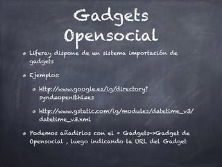 Gadgets
Opensocial
Liferay dispone de un sistema importación de
gadgets
Ejemplos:
http://www.google.es/ig/directory?
synd=open&hl=es
http://www.gstatic.com/ig/modules/datetime_v3/
datetime_v3.xml
Podemos añadirlos con el + Gadgets->Gadget de
Opensocial , luego indicando la URL del Gadget
 