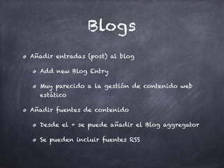 Blogs
Añadir entradas (post) al blog
Add new Blog Entry
Muy parecido a la gestión de contenido web
estático
Añadir fuentes de contenido
Desde el + se puede añadir el Blog aggregator
Se pueden incluir fuentes RSS
 