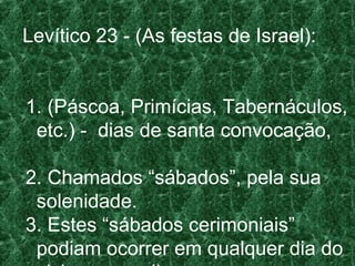 Levítico 23 - (As festas de Israel):
1. (Páscoa, Primícias, Tabernáculos,
etc.) - dias de santa convocação,
2. Chamados “sábados”, pela sua
solenidade.
3. Estes “sábados cerimoniais”
podiam ocorrer em qualquer dia do
 