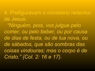 4. Prefiguravam o ministério redentor
de Jesus:
“Ninguém, pois, vos julgue pelo
comer, ou pelo beber, ou por causa
de dias de festa, ou de lua nova, ou
de sábados, que são sombras das
coisas vindouras; mas o corpo é de
Cristo.” (Col. 2: 16 e 17).
 