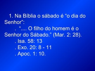 1. Na Bíblia o sábado é “o dia do
Senhor”:
. “.... O filho do homem é o
Senhor do Sábado.” (Mar. 2: 28).
. Isa. 58: 13
. Exo. 20: 8 - 11
. Apoc. 1: 10.
 
