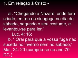 1. Em relação à Cristo -
a . “Chegando a Nazaré, onde fora
criado; entrou na sinagoga no dia de
sábado, segundo o seu costume, e
levantou-se para ler.”
Luc. 4: 16;
b. “ Orai para que a vossa fuga não
suceda no inverno nem no sábado;”
Mat. 24: 20 (cumpriu-se no ano 70
DC.)
 