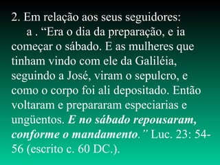 2. Em relação aos seus seguidores:
a . “Era o dia da preparação, e ia
começar o sábado. E as mulheres que
tinham vindo com ele da Galiléia,
seguindo a José, viram o sepulcro, e
como o corpo foi ali depositado. Então
voltaram e prepararam especiarias e
ungüentos. E no sábado repousaram,
conforme o mandamento.” Luc. 23: 54-
56 (escrito c. 60 DC.).
 