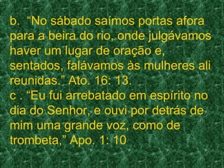 b. “No sábado saímos portas afora
para a beira do rio, onde julgávamos
haver um lugar de oração e,
sentados, falávamos às mulheres ali
reunidas.” Ato. 16: 13.
c . “Eu fui arrebatado em espírito no
dia do Senhor, e ouvi por detrás de
mim uma grande voz, como de
trombeta,” Apo. 1: 10
 
