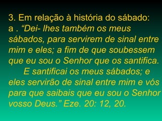3. Em relação à história do sábado:
a . “Dei- lhes também os meus
sábados, para servirem de sinal entre
mim e eles; a fim de que soubessem
que eu sou o Senhor que os santifica.
E santificai os meus sábados; e
eles servirão de sinal entre mim e vós
para que saibais que eu sou o Senhor
vosso Deus.” Eze. 20: 12, 20.
 