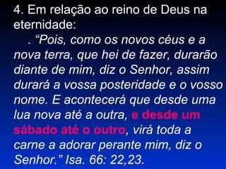 4. Em relação ao reino de Deus na
eternidade:
. “Pois, como os novos céus e a
nova terra, que hei de fazer, durarão
diante de mim, diz o Senhor, assim
durará a vossa posteridade e o vosso
nome. E acontecerá que desde uma
lua nova até a outra, e desde um
sábado até o outro, virá toda a
carne a adorar perante mim, diz o
Senhor.” Isa. 66: 22,23.
 