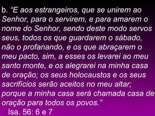 b. “E aos estrangeiros, que se unirem ao
Senhor, para o servirem, e para amarem o
nome do Senhor, sendo deste modo servos
seus, todos os que guardarem o sábado,
não o profanando, e os que abraçarem o
meu pacto, sim, a esses os levarei ao meu
santo monte, e os alegrarei na minha casa
de oração; os seus holocaustos e os seus
sacrifícios serão aceitos no meu altar;
porque a minha casa será chamada casa de
oração para todos os povos.”
Isa. 56: 6 e 7
 