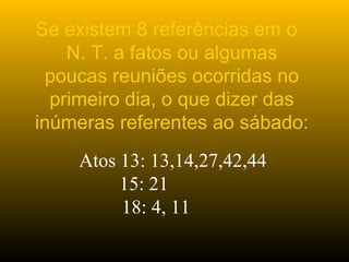 Se existem 8 referências em o
N. T. a fatos ou algumas
poucas reuniões ocorridas no
primeiro dia, o que dizer das
inúmeras referentes ao sábado:
Atos 13: 13,14,27,42,44
15: 21
18: 4, 11
 