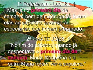 1ª Referência - Luc. 24: 11ª Referência - Luc. 24: 1
““Mas já noMas já no primeiro diaprimeiro dia dada
semana, bem de madrugada, foramsemana, bem de madrugada, foram
elas ao sepulcro, levando aselas ao sepulcro, levando as
especiarias que tinham preparado.”especiarias que tinham preparado.”
2ª - MATEUS 28: 12ª - MATEUS 28: 1
““No fim do sábado, quando jáNo fim do sábado, quando já
despontava odespontava o primeiro dia daprimeiro dia da
semanasemana, Maria Madalena e a, Maria Madalena e a
outra Maria foram ver o sepulcro.”outra Maria foram ver o sepulcro.”
 
