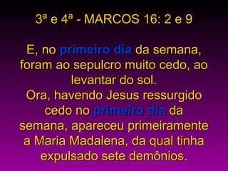 3ª e 4ª - MARCOS 16: 2 e 93ª e 4ª - MARCOS 16: 2 e 9
E, noE, no primeiro diaprimeiro dia da semana,da semana,
foram ao sepulcro muito cedo, aoforam ao sepulcro muito cedo, ao
levantar do sol.levantar do sol.
Ora, havendo Jesus ressurgidoOra, havendo Jesus ressurgido
cedo nocedo no primeiro diaprimeiro dia dada
semana, apareceu primeiramentesemana, apareceu primeiramente
a Maria Madalena, da qual tinhaa Maria Madalena, da qual tinha
expulsado sete demônios.expulsado sete demônios.
 