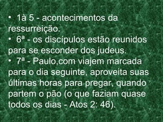 • 1à 5 - acontecimentos da
ressurreição.
• 6ª - os discípulos estão reunidos
para se esconder dos judeus.
• 7ª - Paulo,com viajem marcada
para o dia seguinte, aproveita suas
últimas horas para pregar, quando
partem o pão (o que faziam quase
todos os dias - Atos 2: 46).
 