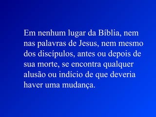 Em nenhum lugar da Bíblia, nem
nas palavras de Jesus, nem mesmo
dos discípulos, antes ou depois de
sua morte, se encontra qualquer
alusão ou indício de que deveria
haver uma mudança.
 