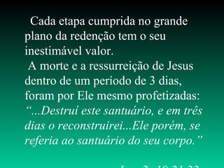 Cada etapa cumprida no grande
plano da redenção tem o seu
inestimável valor.
A morte e a ressurreição de Jesus
dentro de um período de 3 dias,
foram por Ele mesmo profetizadas:
“...Destruí este santuário, e em três
dias o reconstruirei...Ele porém, se
referia ao santuário do seu corpo.”
 