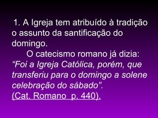 1. A Igreja tem atribuído à tradição
o assunto da santificação do
domingo.
O catecismo romano já dizia:
“Foi a Igreja Católica, porém, que
transferiu para o domingo a solene
celebração do sábado”.
(Cat. Romano p. 440).
 