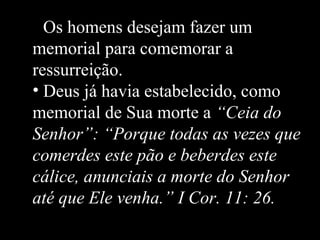 • Os homens desejam fazer um
memorial para comemorar a
ressurreição.
• Deus já havia estabelecido, como
memorial de Sua morte a “Ceia do
Senhor”: “Porque todas as vezes que
comerdes este pão e beberdes este
cálice, anunciais a morte do Senhor
até que Ele venha.” I Cor. 11: 26.
 