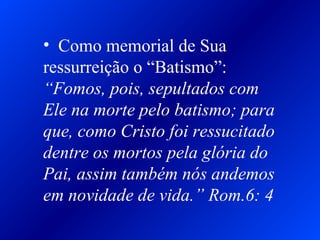 • Como memorial de Sua
ressurreição o “Batismo”:
“Fomos, pois, sepultados com
Ele na morte pelo batismo; para
que, como Cristo foi ressucitado
dentre os mortos pela glória do
Pai, assim também nós andemos
em novidade de vida.” Rom.6: 4
 