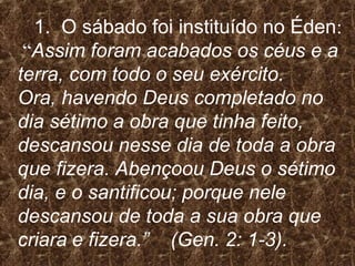1. O sábado foi instituído no Éden:
“Assim foram acabados os céus e a
terra, com todo o seu exército.
Ora, havendo Deus completado no
dia sétimo a obra que tinha feito,
descansou nesse dia de toda a obra
que fizera. Abençoou Deus o sétimo
dia, e o santificou; porque nele
descansou de toda a sua obra que
criara e fizera.” (Gen. 2: 1-3).
 