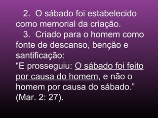 2. O sábado foi estabelecido
como memorial da criação.
3. Criado para o homem como
fonte de descanso, benção e
santificação:
“E prosseguiu: O sábado foi feito
por causa do homem, e não o
homem por causa do sábado.”
(Mar. 2: 27).
 