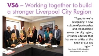 “Together we’re
developing a new
culture of partnership
and collaboration
across the city region,
ensuring a future that
has communities at the
heart of our city
region.”
Rev Canon Dr Ellen Loudon,
Independent VS6 Chair
 