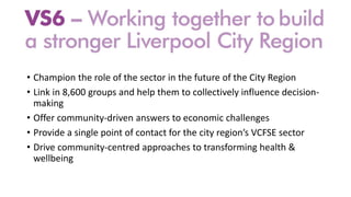 • Champion the role of the sector in the future of the City Region
• Link in 8,600 groups and help them to collectively influence decision-
making
• Offer community-driven answers to economic challenges
• Provide a single point of contact for the city region’s VCFSE sector
• Drive community-centred approaches to transforming health &
wellbeing
 