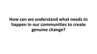 How can we understand what needs to
happen in our communities to create
genuine change?
 