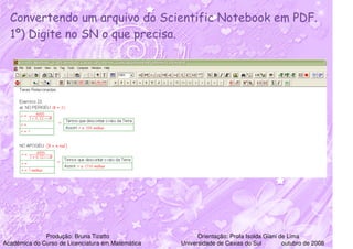 Convertendo um arquivo do Scientific Notebook em PDF.
  1º) Digite no SN o que precisa.




              Produção: Bruna Tizatto                    Orientação: Profa Isolda Giani de Lima
Acadêmica do Curso de Licenciatura em Matemática   Universidade de Caxias do Sul         outubro de 2008
 