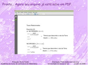 Pronto... Agora seu arquivo já está salvo em PDF.




              Produção: Bruna Tizatto                    Orientação: Profa Isolda Giani de Lima
Acadêmica do Curso de Licenciatura em Matemática   Universidade de Caxias do Sul         outubro de 2008
 